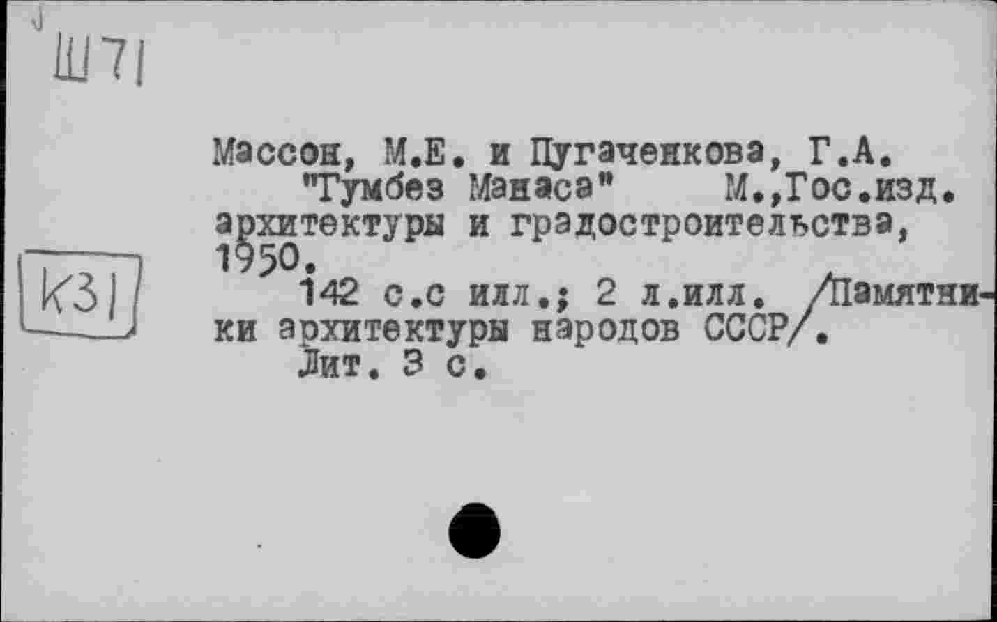 ﻿Ш7|
Массон, М.Е. и Пугаченкова, Г.А.
"Гумбез Манаса”	М.,Гос.изд.
архитектуры и градостроительства, 1950.
142 с.с илл.; 2 л.илл. /Памятники аохитектуры народов СССР/.
Лит. 3 с.